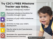 Milestones matter! Track your child’s milestones from age 2 months to 5 years with the Center for Disease Control’s easy-to-use illustrated checklists; get tips for encouraging your child’s development; and find out what to do if you are ever concerned about how your child is developing.